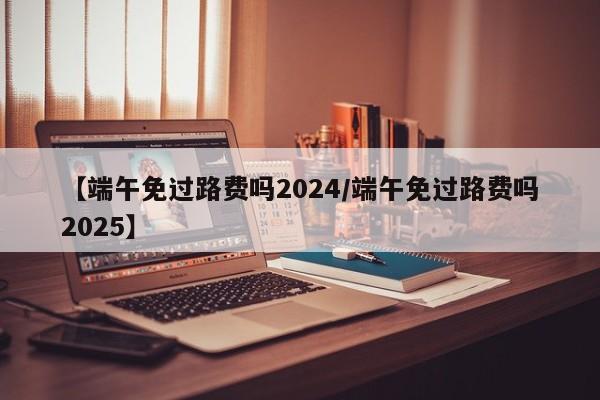 【端午免过路费吗2024/端午免过路费吗2025】