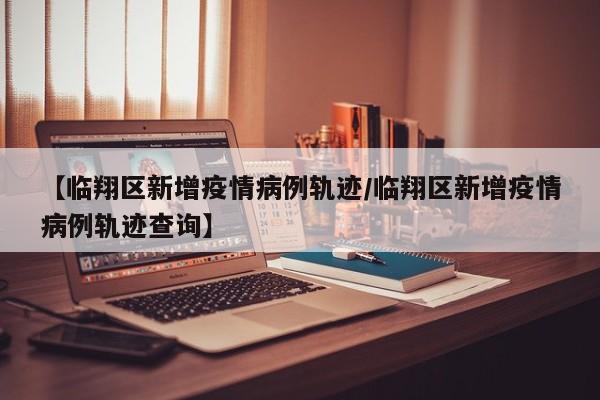 【临翔区新增疫情病例轨迹/临翔区新增疫情病例轨迹查询】