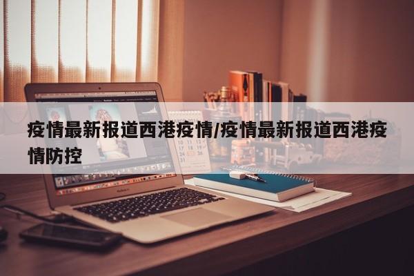 疫情最新报道西港疫情/疫情最新报道西港疫情防控