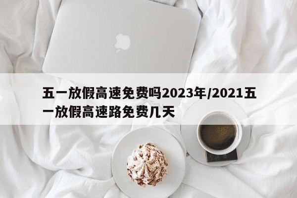 五一放假高速免费吗2023年/2021五一放假高速路免费几天