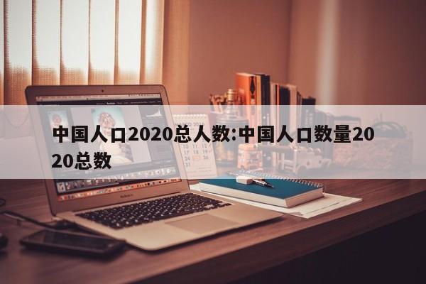 中国人口2020总人数:中国人口数量2020总数