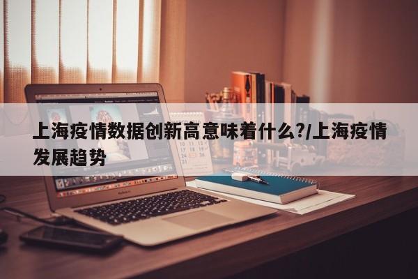 上海疫情数据创新高意味着什么?/上海疫情发展趋势