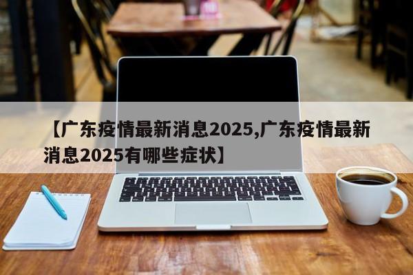 【广东疫情最新消息2025,广东疫情最新消息2025有哪些症状】