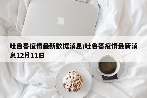 吐鲁番疫情最新数据消息/吐鲁番疫情最新消息12月11日