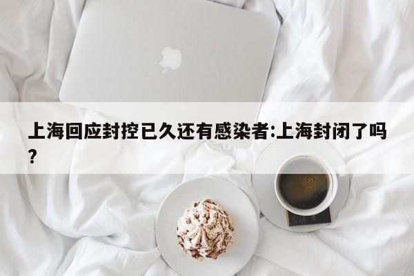上海回应封控已久还有感染者:上海封闭了吗?