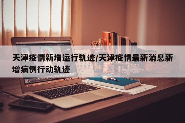 天津疫情新增运行轨迹/天津疫情最新消息新增病例行动轨迹