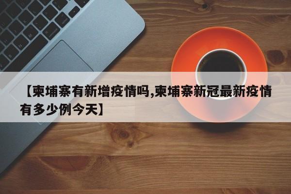 【柬埔寨有新增疫情吗,柬埔寨新冠最新疫情有多少例今天】