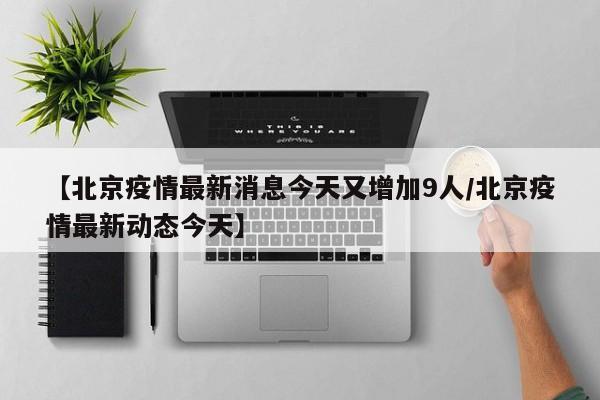 【北京疫情最新消息今天又增加9人/北京疫情最新动态今天】