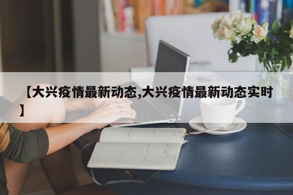 【大兴疫情最新动态,大兴疫情最新动态实时】