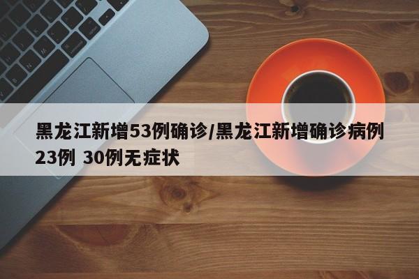 黑龙江新增53例确诊/黑龙江新增确诊病例23例 30例无症状