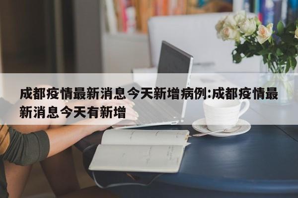 成都疫情最新消息今天新增病例:成都疫情最新消息今天有新增