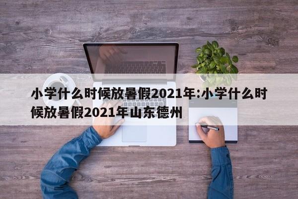小学什么时候放暑假2021年:小学什么时候放暑假2021年山东德州