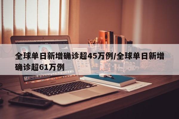 全球单日新增确诊超45万例/全球单日新增确诊超61万例