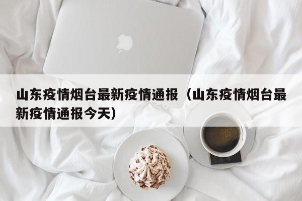 山东疫情烟台最新疫情通报（山东疫情烟台最新疫情通报今天）
