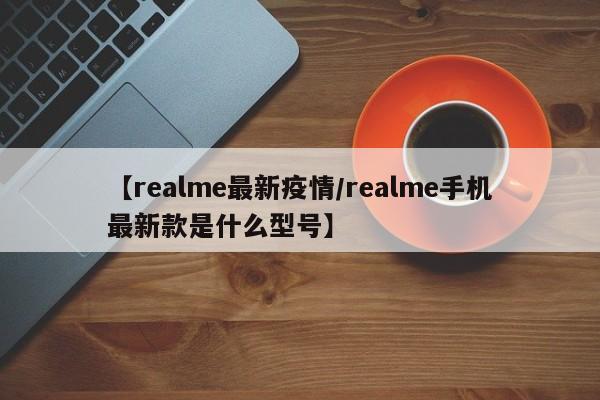 【realme最新疫情/realme手机最新款是什么型号】
