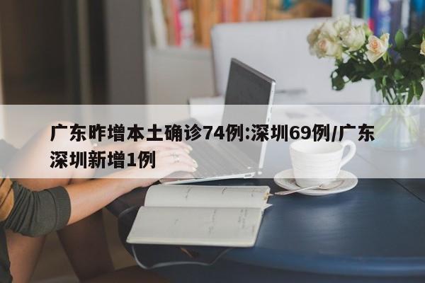 广东昨增本土确诊74例:深圳69例/广东深圳新增1例