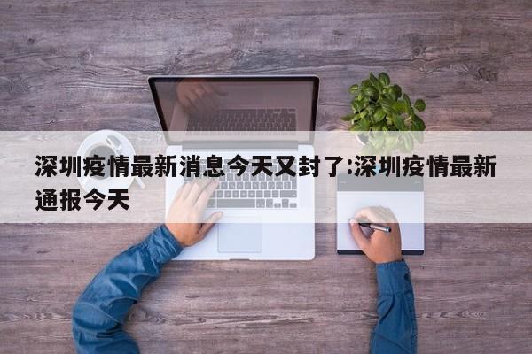 深圳疫情最新消息今天又封了:深圳疫情最新通报今天