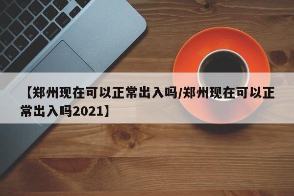 【郑州现在可以正常出入吗/郑州现在可以正常出入吗2021】