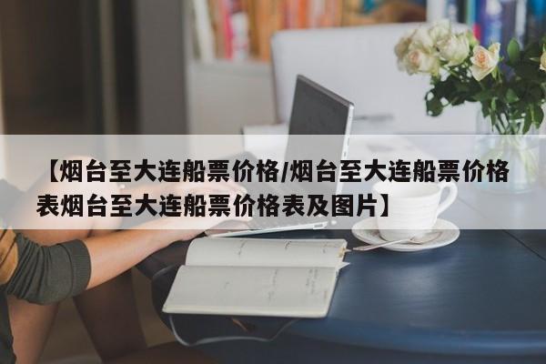 【烟台至大连船票价格/烟台至大连船票价格表烟台至大连船票价格表及图片】