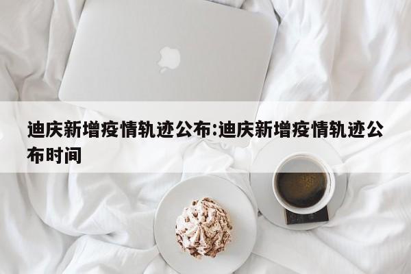 迪庆新增疫情轨迹公布:迪庆新增疫情轨迹公布时间