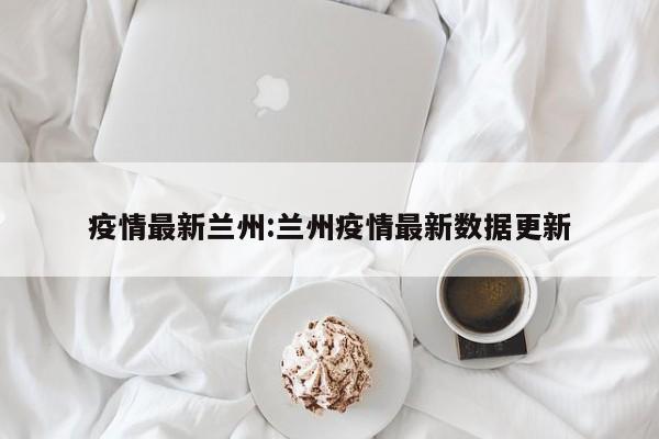 疫情最新兰州:兰州疫情最新数据更新