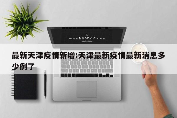 最新天津疫情新增:天津最新疫情最新消息多少例了