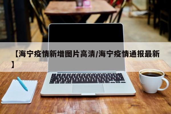 【海宁疫情新增图片高清/海宁疫情通报最新】