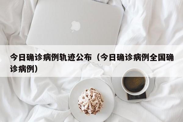 今日确诊病例轨迹公布（今日确诊病例全国确诊病例）