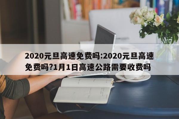 2020元旦高速免费吗:2020元旦高速免费吗?1月1日高速公路需要收费吗