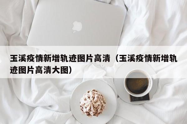 玉溪疫情新增轨迹图片高清（玉溪疫情新增轨迹图片高清大图）