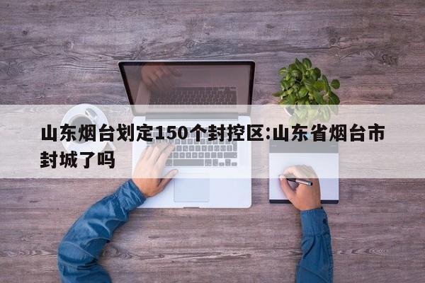 山东烟台划定150个封控区:山东省烟台市封城了吗
