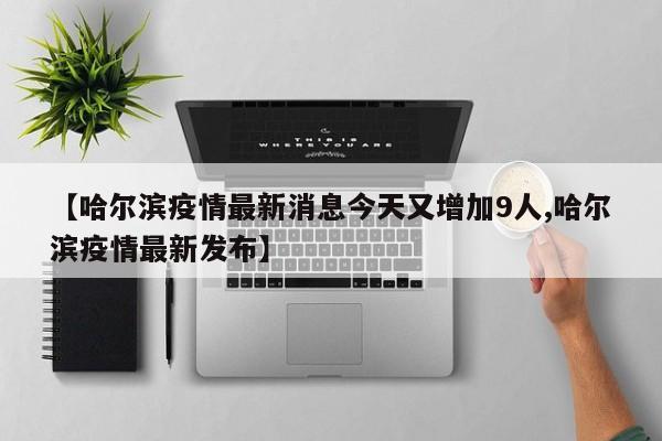【哈尔滨疫情最新消息今天又增加9人,哈尔滨疫情最新发布】