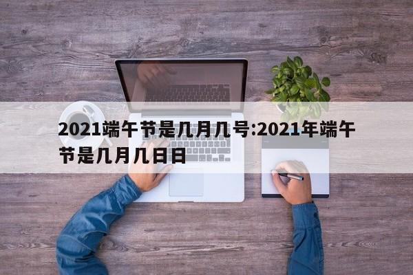 2021端午节是几月几号:2021年端午节是几月几日日