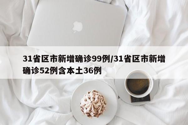 31省区市新增确诊99例/31省区市新增确诊52例含本土36例