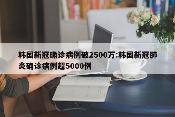 韩国新冠确诊病例破2500万:韩国新冠肺炎确诊病例超5000例