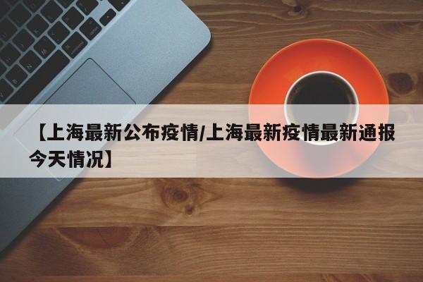 【上海最新公布疫情/上海最新疫情最新通报今天情况】