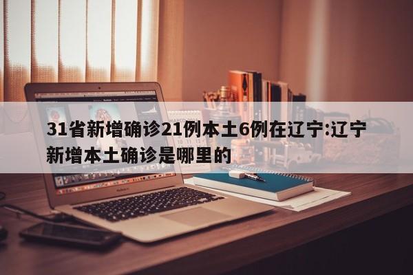 31省新增确诊21例本土6例在辽宁:辽宁新增本土确诊是哪里的
