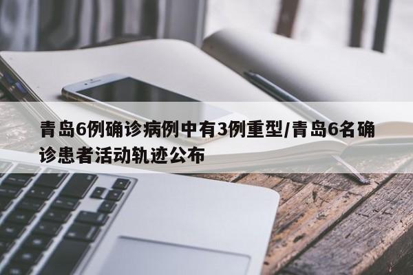 青岛6例确诊病例中有3例重型/青岛6名确诊患者活动轨迹公布