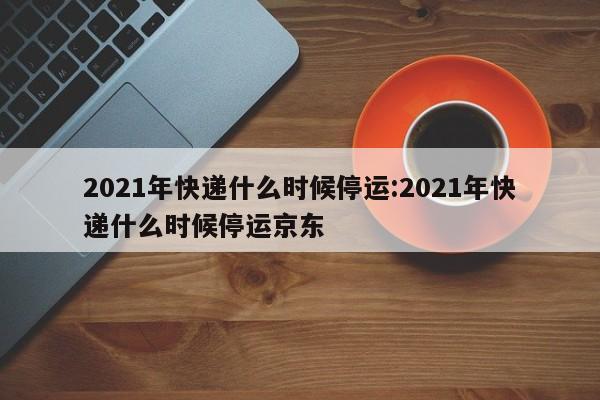 2021年快递什么时候停运:2021年快递什么时候停运京东