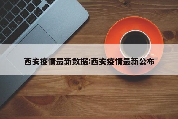 西安疫情最新数据:西安疫情最新公布
