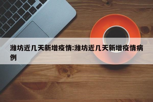 潍坊近几天新增疫情:潍坊近几天新增疫情病例