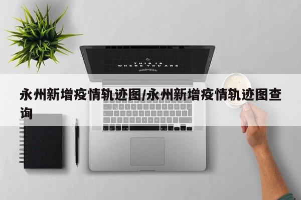 永州新增疫情轨迹图/永州新增疫情轨迹图查询