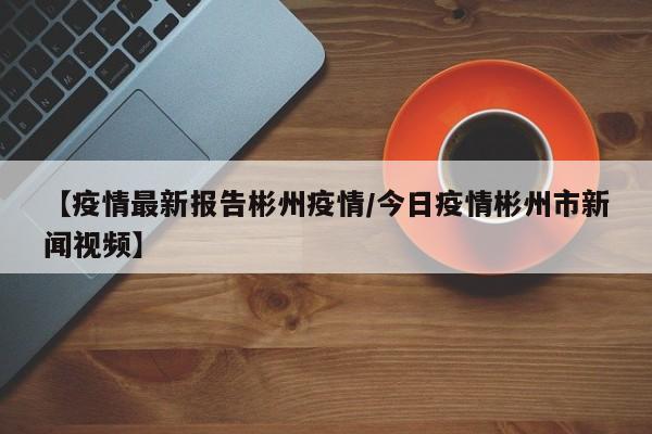 【疫情最新报告彬州疫情/今日疫情彬州市新闻视频】