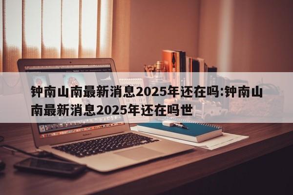 钟南山南最新消息2025年还在吗:钟南山南最新消息2025年还在吗世