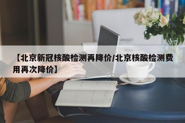 【北京新冠核酸检测再降价/北京核酸检测费用再次降价】