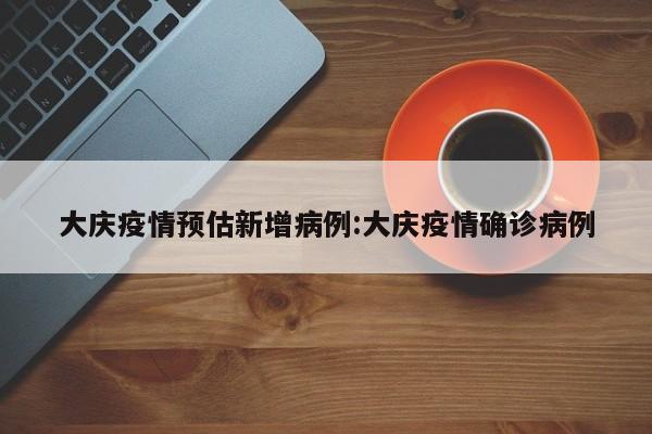 大庆疫情预估新增病例:大庆疫情确诊病例