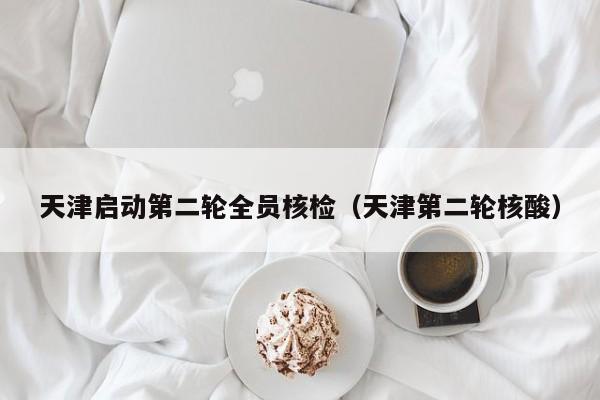 天津启动第二轮全员核检（天津第二轮核酸）