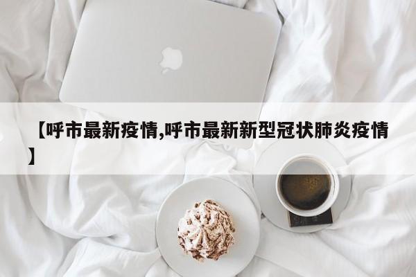 【呼市最新疫情,呼市最新新型冠状肺炎疫情】