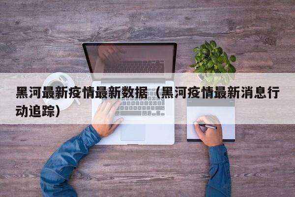 黑河最新疫情最新数据（黑河疫情最新消息行动追踪）