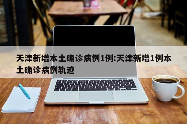天津新增本土确诊病例1例:天津新增1例本土确诊病例轨迹